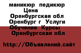 маникюр  педикюр › Цена ­ 250 - Оренбургская обл., Оренбург г. Услуги » Обучение. Курсы   . Оренбургская обл.